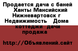 Продается дача с баней.  - Ханты-Мансийский, Нижневартовск г. Недвижимость » Дома, коттеджи, дачи продажа   